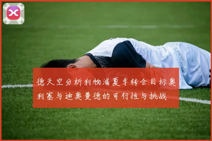 德天空分析利物浦夏季转会目标奥利塞与迪奥曼德的可行性与挑战