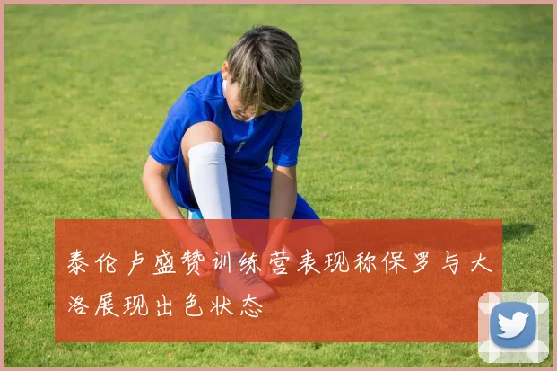 泰伦卢盛赞训练营表现称保罗与大洛展现出色状态