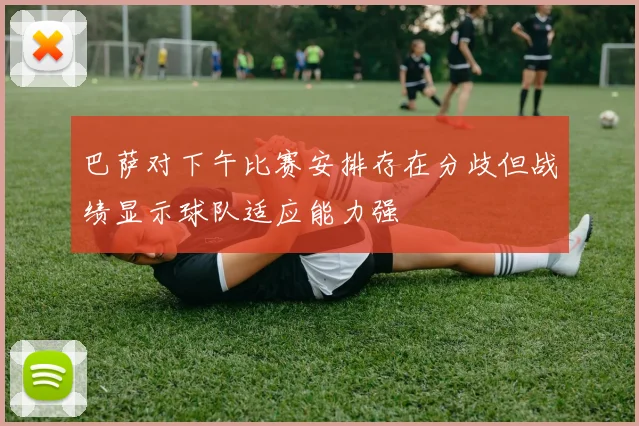 巴萨对下午比赛安排存在分歧但战绩显示球队适应能力强