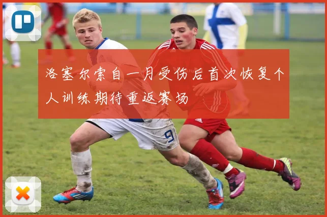洛塞尔索自一月受伤后首次恢复个人训练期待重返赛场