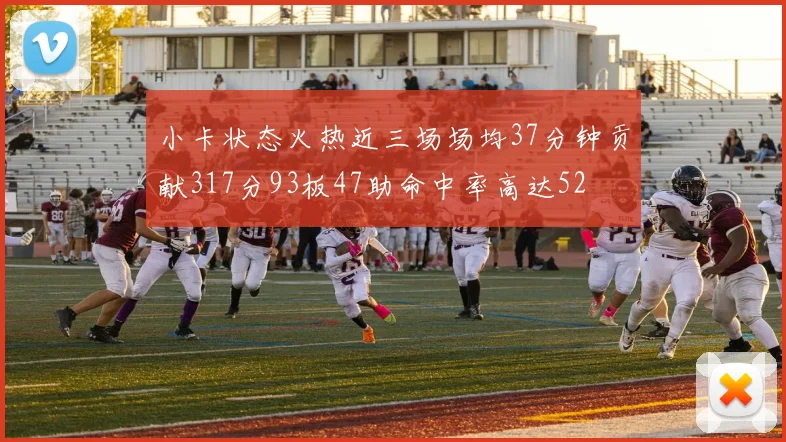 小卡状态火热近三场场均37分钟贡献317分93板47助命中率高达52