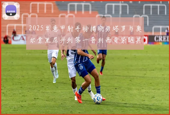2025年意甲射手榜揭晓劳塔罗与奥尔索里尼并列第一普利西奇紧随其后