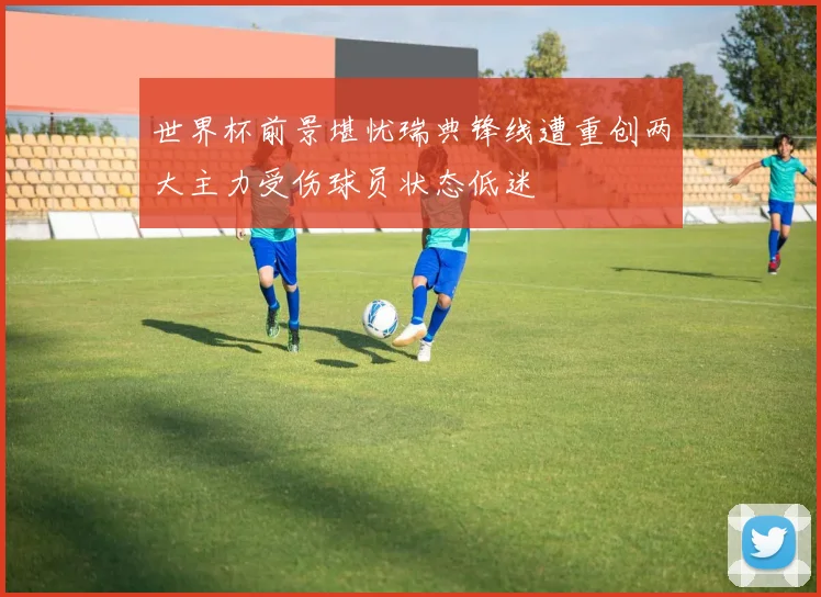 世界杯前景堪忧瑞典锋线遭重创两大主力受伤球员状态低迷