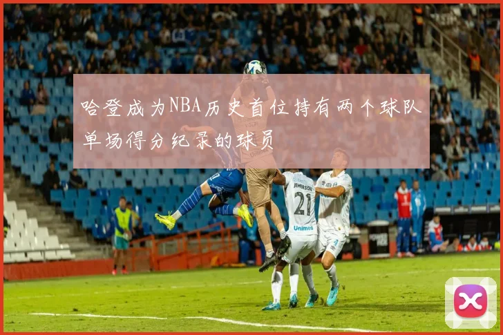 哈登成为NBA历史首位持有两个球队单场得分纪录的球员