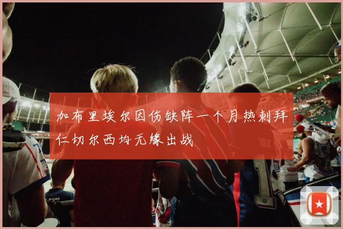 加布里埃尔因伤缺阵一个月热刺拜仁切尔西均无缘出战