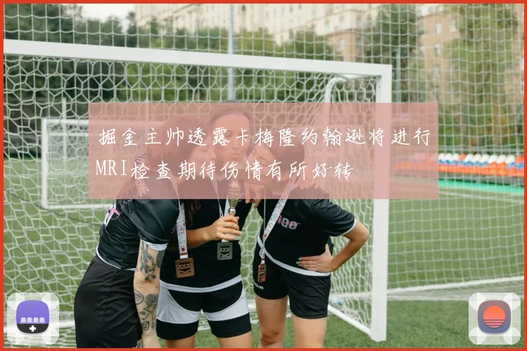 掘金主帅透露卡梅隆约翰逊将进行MRI检查期待伤情有所好转