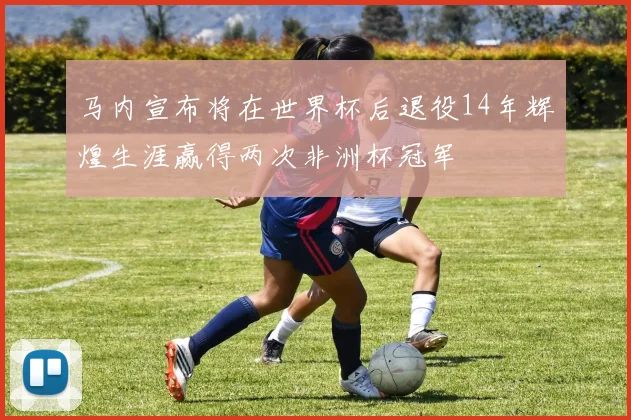 马内宣布将在世界杯后退役14年辉煌生涯赢得两次非洲杯冠军