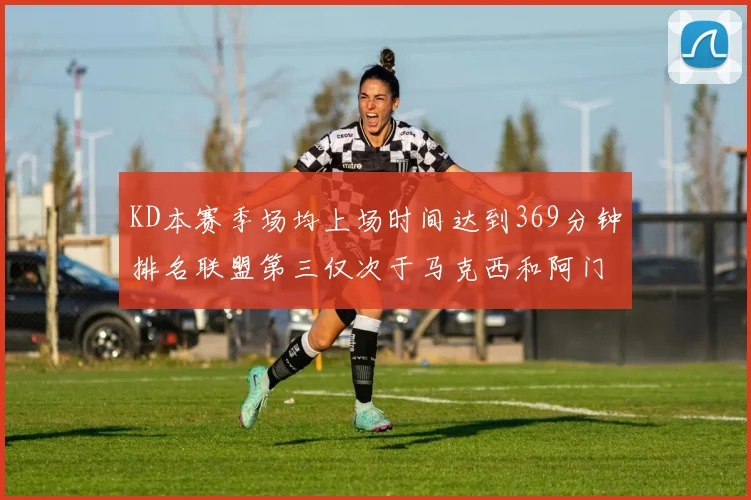 KD本赛季场均上场时间达到369分钟排名联盟第三仅次于马克西和阿门