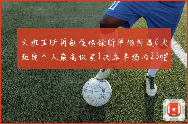 文班亚昕再创佳绩徐昕单场封盖6次距离个人最高仅差1次本季场均23帽领跑联盟