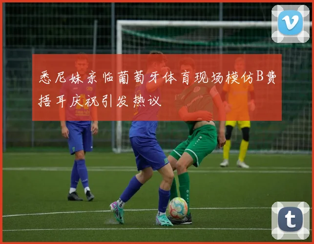 悉尼妹亲临葡萄牙体育现场模仿B费捂耳庆祝引发热议