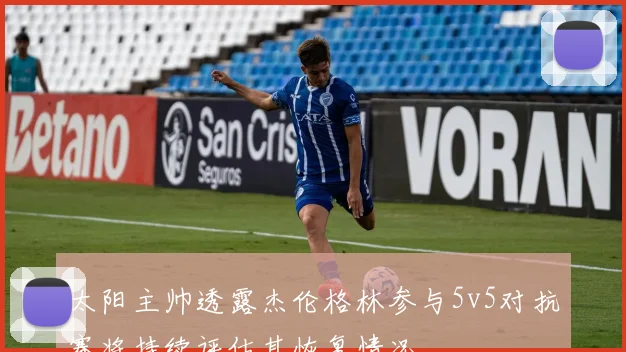 太阳主帅透露杰伦格林参与5v5对抗赛将持续评估其恢复情况
