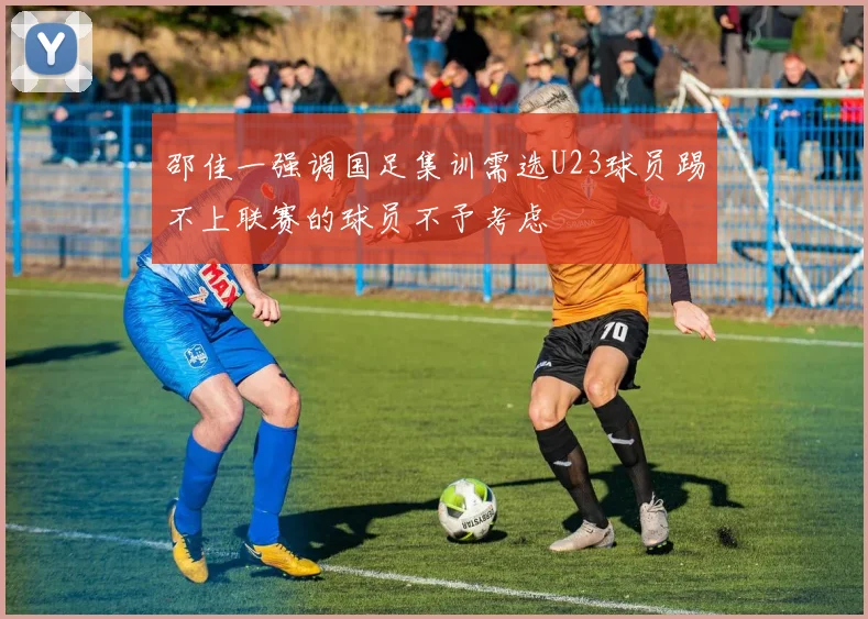 邵佳一强调国足集训需选U23球员踢不上联赛的球员不予考虑