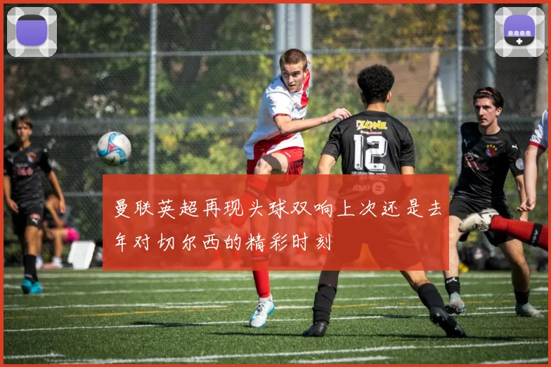 曼联英超再现头球双响上次还是去年对切尔西的精彩时刻