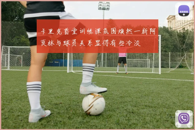 卡里克首堂训练课氛围焕然一新阿莫林与球员关系显得有些冷淡