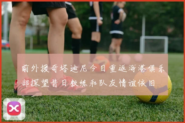 前外援奇塔迪尼今日重返海港俱乐部探望昔日教练和队友情谊依旧