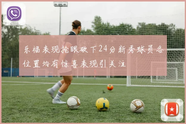 乐福表现抢眼砍下24分新秀球员各位置均有惊喜表现引关注