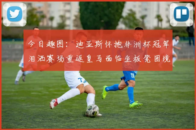 今日趣图：迪亚斯怀抱非洲杯冠军泪洒赛场重返皇马面临坐板凳困境
