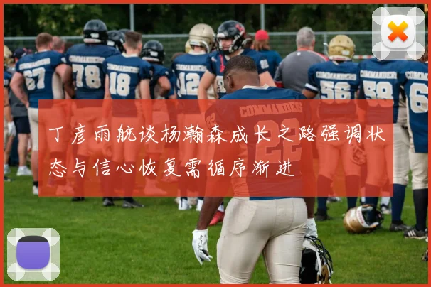丁彦雨航谈杨瀚森成长之路强调状态与信心恢复需循序渐进