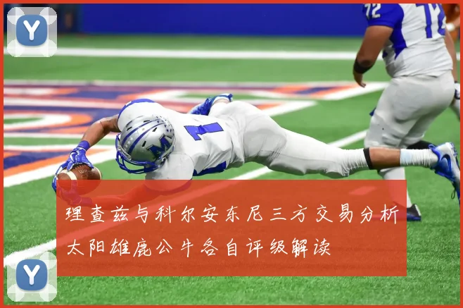 理查兹与科尔安东尼三方交易分析太阳雄鹿公牛各自评级解读