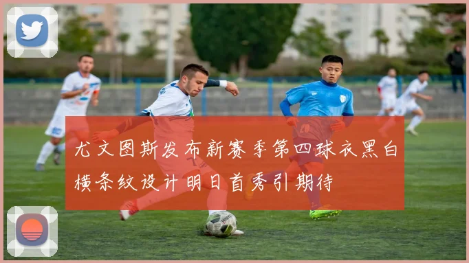 尤文图斯发布新赛季第四球衣黑白横条纹设计明日首秀引期待