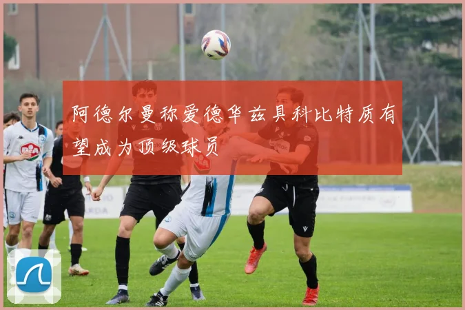 阿德尔曼称爱德华兹具科比特质有望成为顶级球员