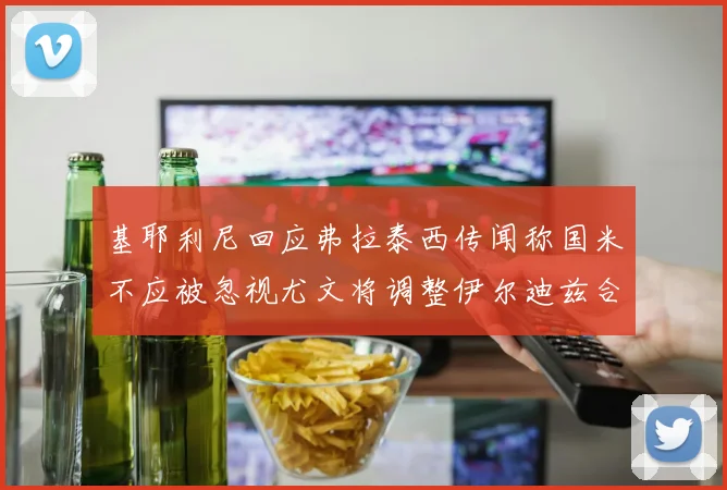 基耶利尼回应弗拉泰西传闻称国米不应被忽视尤文将调整伊尔迪兹合同内容