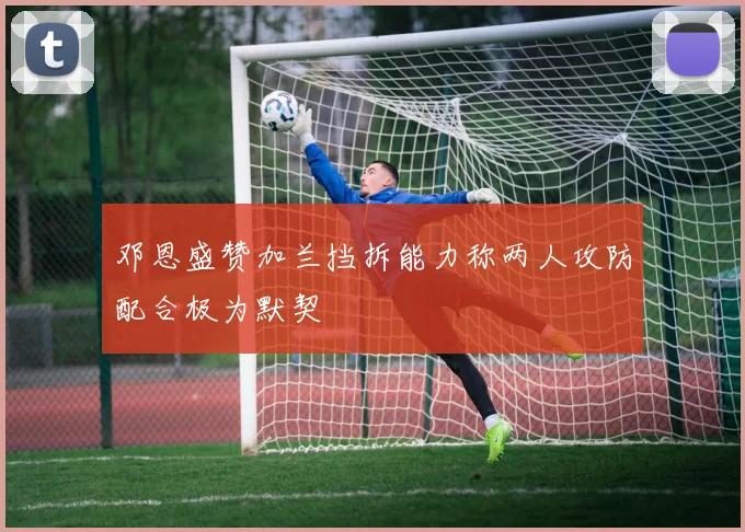邓恩盛赞加兰挡拆能力称两人攻防配合极为默契
