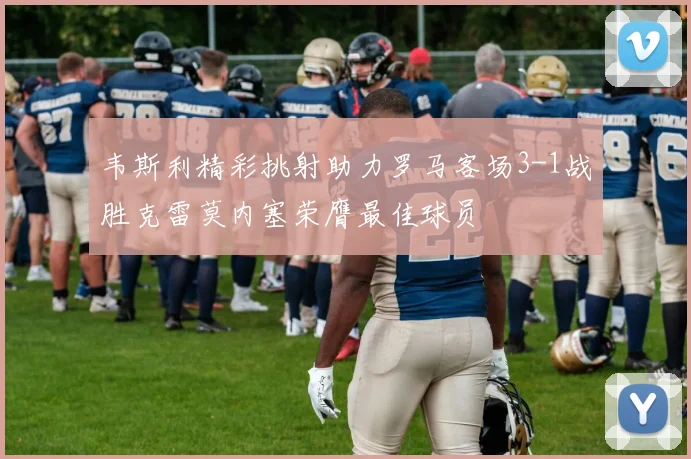 韦斯利精彩挑射助力罗马客场3-1战胜克雷莫内塞荣膺最佳球员