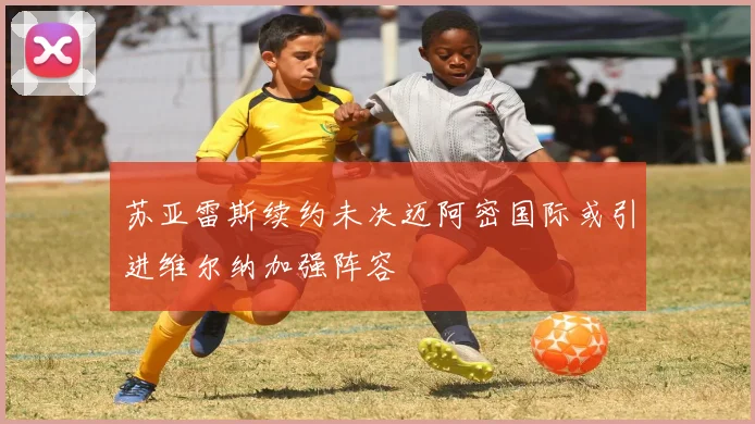 苏亚雷斯续约未决迈阿密国际或引进维尔纳加强阵容