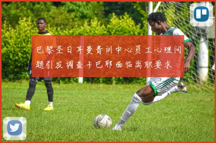 巴黎圣日耳曼青训中心员工心理问题引发调查卡巴耶面临离职要求