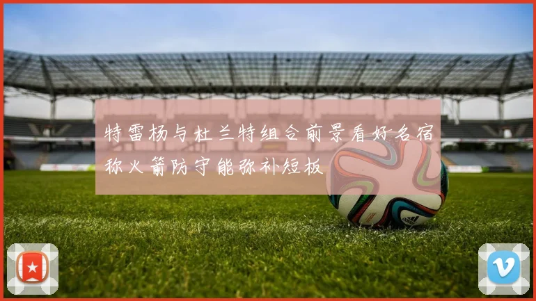 特雷杨与杜兰特组合前景看好名宿称火箭防守能弥补短板