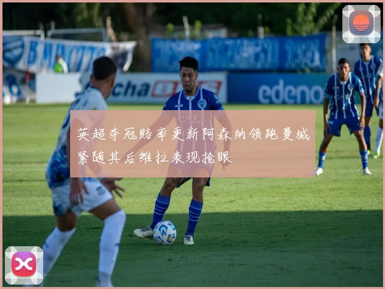 英超夺冠赔率更新阿森纳领跑曼城紧随其后维拉表现抢眼